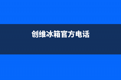 创维冰箱全国24小时服务热线2023已更新(今日(创维冰箱官方电话)