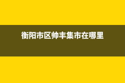 衡阳市区帅丰集成灶维修点地址2023已更新[客服(衡阳市区帅丰集市在哪里)