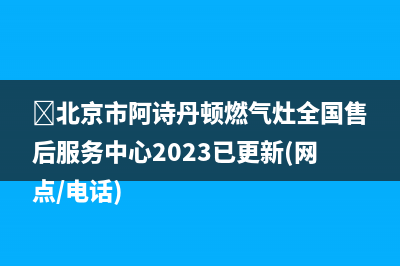 ﻿北京市阿诗丹顿燃气灶全国售后服务中心2023已更新(网点/电话)