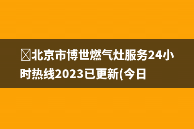 ﻿北京市博世燃气灶服务24小时热线2023已更新(今日