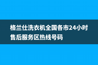 格兰仕洗衣机全国统一服务热线统一24小时400服务中心(格兰仕洗衣机全国各市24小时售后服务区热线号码)