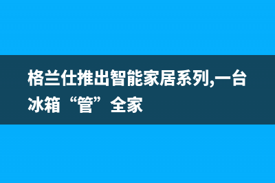 格兰仕冰箱上门服务电话号码2023已更新（今日/资讯）(格兰仕推出智能家居系列,一台冰箱“管”全家)