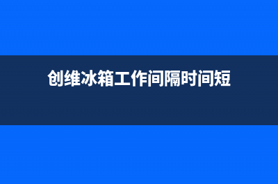 创维冰箱24小时售后服务中心热线电话2023已更新(厂家更新)(创维冰箱工作间隔时间短)