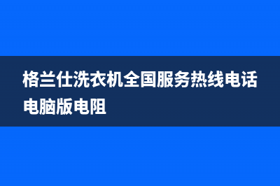 格兰仕洗衣机全国服务统一维修网点查询电话(格兰仕洗衣机全国服务热线电话电脑版电阻)