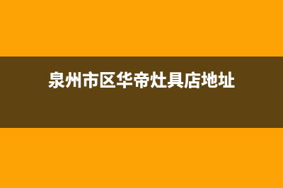 泉州市区华帝灶具服务中心电话2023已更新(网点/电话)(泉州市区华帝灶具店地址)