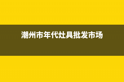 潮州市年代灶具服务中心电话已更新(潮州市年代灶具批发市场)