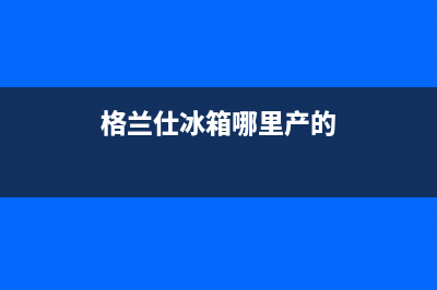 格兰仕冰箱全国服务热线(2023更新(格兰仕冰箱哪里产的)