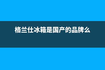 格兰仕冰箱全国24小时服务热线(400)(格兰仕冰箱是国产的品牌么)