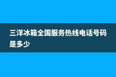 三洋冰箱全国24小时服务电话号码已更新[服务热线](三洋冰箱全国服务热线电话号码是多少)