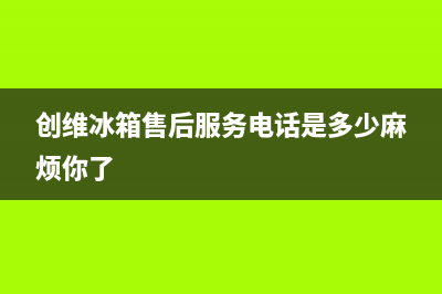 创维冰箱售后服务电话24小时电话多少2023已更新(每日(创维冰箱售后服务电话是多少麻烦你了)