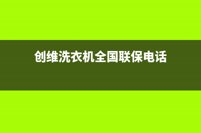 创维洗衣机全国服务热线电话客服联系电话(创维洗衣机全国联保电话)