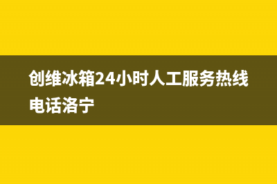 创维冰箱24小时售后服务中心热线电话(网点/资讯)(创维冰箱24小时人工服务热线电话洛宁)