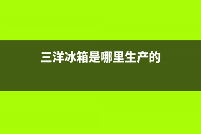 三洋冰箱全国统一服务热线(2023更新(三洋冰箱是哪里生产的)