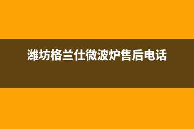 潍坊市区格兰仕燃气灶服务中心电话(潍坊格兰仕微波炉售后电话)