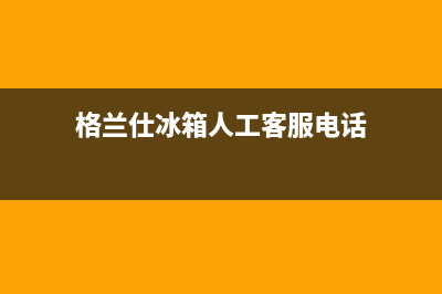 格兰仕冰箱人工服务电话已更新[服务热线](格兰仕冰箱人工客服电话)