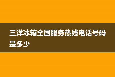 三洋冰箱全国服务热线(客服400)(三洋冰箱全国服务热线电话号码是多少)