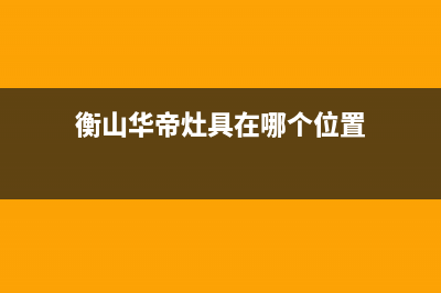 衡阳市区华帝灶具维修售后电话2023已更新(2023更新)(衡山华帝灶具在哪个位置)