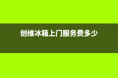 创维冰箱上门服务标准2023已更新(每日(创维冰箱上门服务费多少)