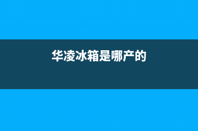 华凌冰箱全国服务热线已更新(厂家热线)(华凌冰箱是哪产的)