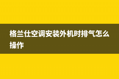 格兰仕空调安装服务电话(格兰仕空调安装外机时排气怎么操作)