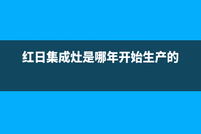 红日集成灶厂家维修售后服务2023已更新（今日/资讯）(红日集成灶是哪年开始生产的)