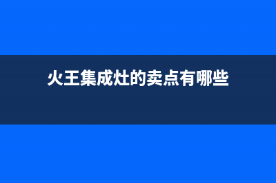 火王集成灶厂家统一400网点查询2023已更新(今日(火王集成灶的卖点有哪些)