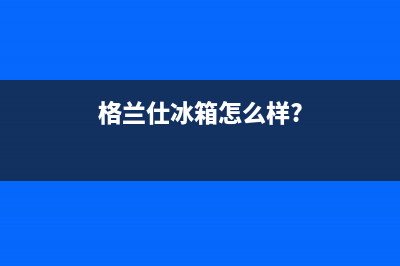 利勃格兰仕冰箱上门服务标准（厂家400）(格兰仕冰箱怎么样?)