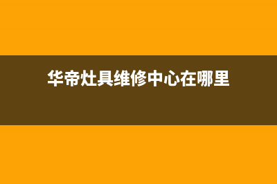 华帝灶具维修中心2023已更新(2023更新)(华帝灶具维修中心在哪里)