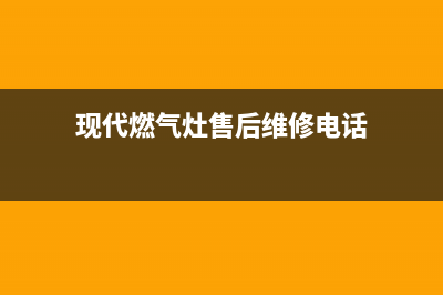 现代灶具服务网点2023(总部(现代燃气灶售后维修电话)