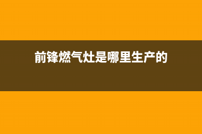 前锋灶具全国售后电话2023已更新(总部/电话)(前锋燃气灶是哪里生产的)