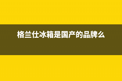 格兰仕冰箱全国统一服务热线(2023总部更新)(格兰仕冰箱是国产的品牌么)