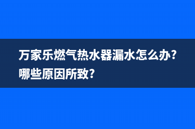 万家乐燃气热水器e7故障怎么排除(万家乐燃气热水器漏水怎么办?哪些原因所致?)