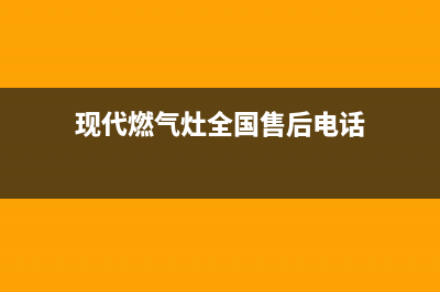 现代燃气灶全国服务电话2023已更新(400/联保)(现代燃气灶全国售后电话)