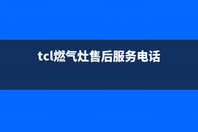 TCL燃气灶售后服务 客服电话2023已更新(厂家400)(tcl燃气灶售后服务电话)