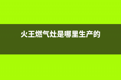 火王燃气灶全国统一服务热线2023已更新(2023更新)(火王燃气灶是哪里生产的)