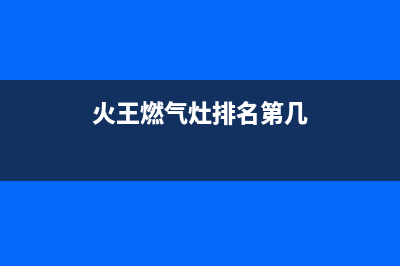 火王燃气灶全国服务电话2023已更新(厂家/更新)(火王燃气灶排名第几)