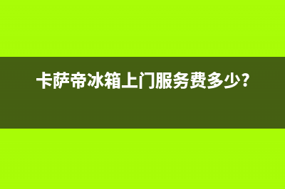 卡萨帝冰箱上门服务电话号码2023已更新(400/联保)(卡萨帝冰箱上门服务费多少?)