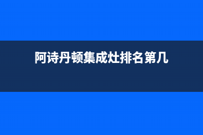 阿诗丹顿集成灶维修点2023已更新(厂家400)(阿诗丹顿集成灶排名第几)