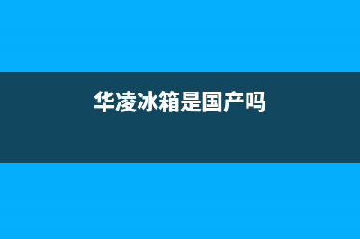 华凌冰箱全国统一服务热线2023已更新(每日(华凌冰箱是国产吗)