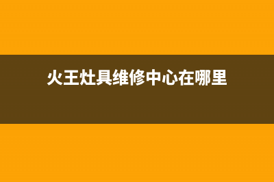 火王灶具维修中心2023已更新(总部(火王灶具维修中心在哪里)