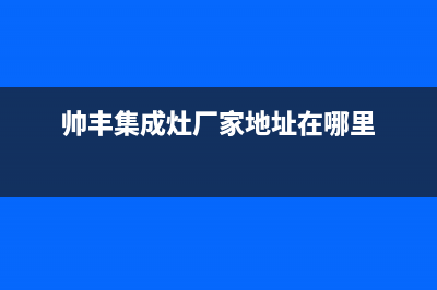 帅丰集成灶厂家客服咨询服务中心2023已更新（最新(帅丰集成灶厂家地址在哪里)