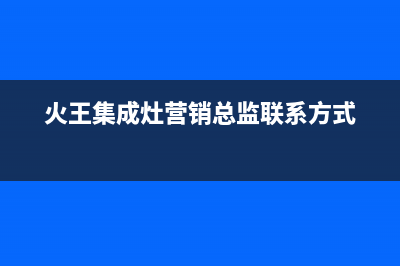 火王集成灶售后电话24小时人工电话(火王集成灶营销总监联系方式)