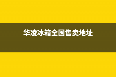 华凌冰箱全国24小时服务电话号码(网点/资讯)(华凌冰箱全国售卖地址)