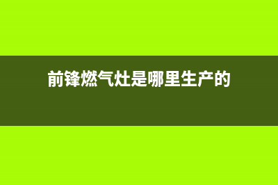 前锋灶具全国服务电话(今日(前锋燃气灶是哪里生产的)