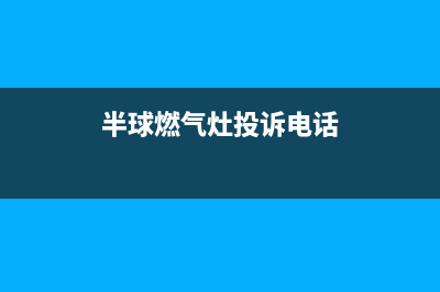 半球燃气灶售后电话2023已更新（今日/资讯）(半球燃气灶投诉电话)