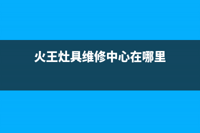 火王灶具维修中心2023已更新[客服(火王灶具维修中心在哪里)