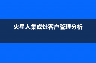 火星人集成灶客服售后电话|售后客服电话2023(总部(火星人集成灶客户管理分析)