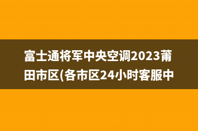 富士通将军中央空调2023莆田市区(各市区24小时客服中心)