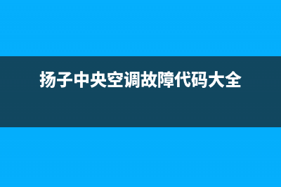 扬子中央空调2023余姚市售后安装电话(扬子中央空调故障代码大全)