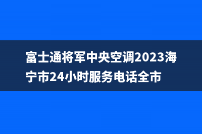 富士通将军中央空调2023海宁市24小时服务电话全市